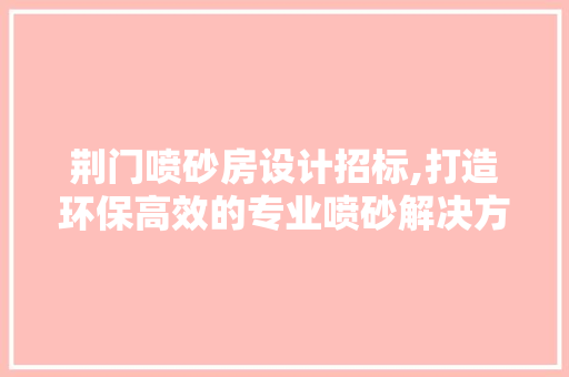荆门喷砂房设计招标,打造环保高效的专业喷砂解决方法