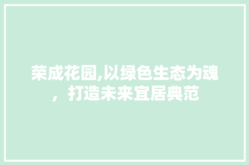 荣成花园,以绿色生态为魂，打造未来宜居典范