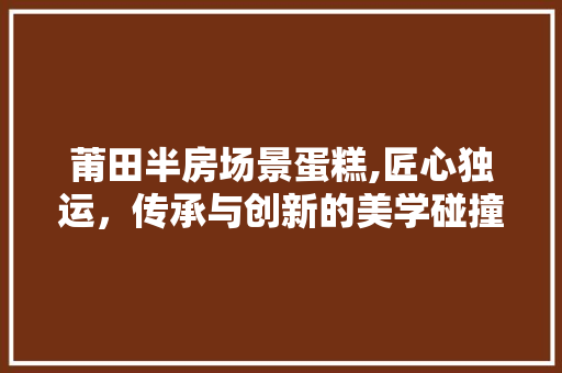 莆田半房场景蛋糕,匠心独运，传承与创新的美学碰撞