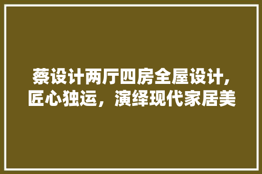 蔡设计两厅四房全屋设计,匠心独运，演绎现代家居美学