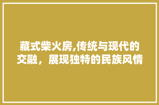 藏式柴火房,传统与现代的交融，展现独特的民族风情