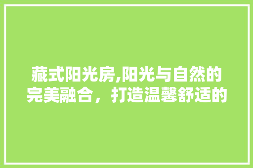 藏式阳光房,阳光与自然的完美融合，打造温馨舒适的居住空间