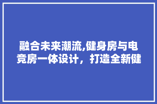 融合未来潮流,健身房与电竞房一体设计，打造全新健康娱乐空间