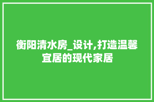 衡阳清水房_设计,打造温馨宜居的现代家居
