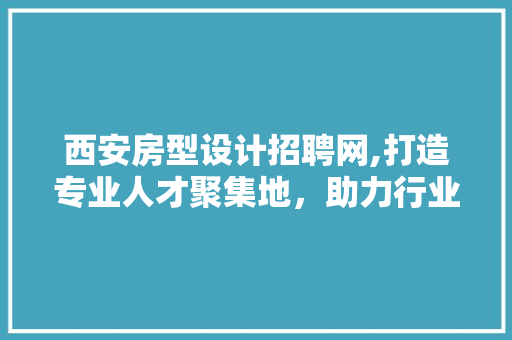 西安房型设计招聘网,打造专业人才聚集地，助力行业发展