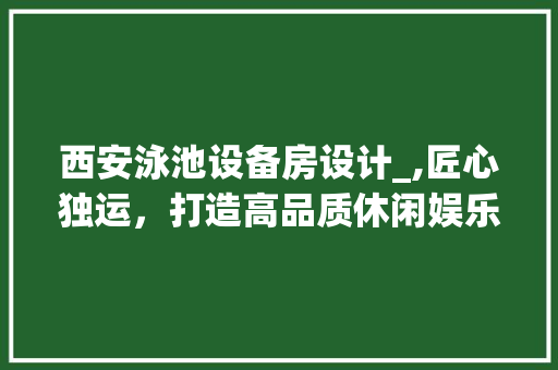 西安泳池设备房设计_,匠心独运，打造高品质休闲娱乐空间