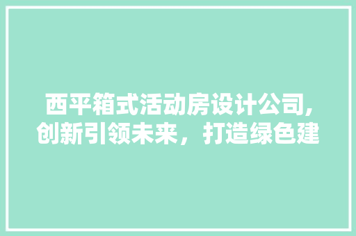 西平箱式活动房设计公司,创新引领未来，打造绿色建筑新标杆
