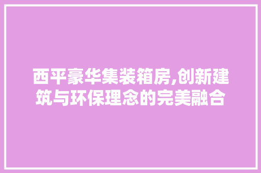 西平豪华集装箱房,创新建筑与环保理念的完美融合