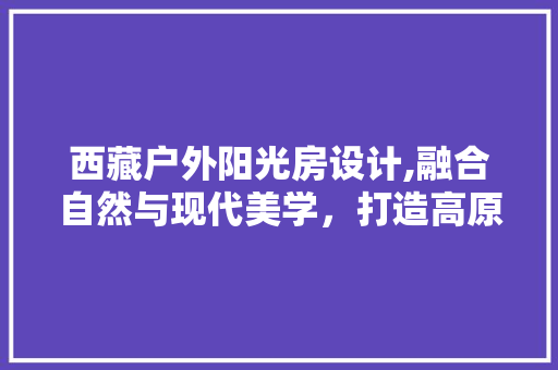 西藏户外阳光房设计,融合自然与现代美学，打造高原生活新境界