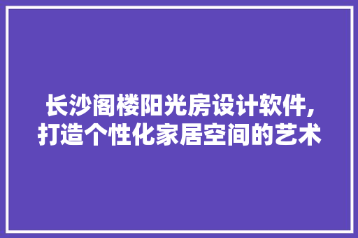 长沙阁楼阳光房设计软件,打造个性化家居空间的艺术之旅