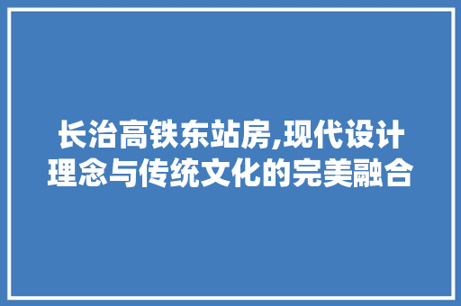 长治高铁东站房,现代设计理念与传统文化的完美融合