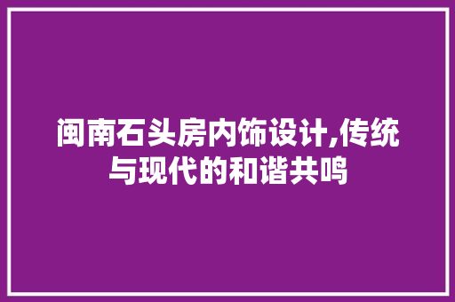 闽南石头房内饰设计,传统与现代的和谐共鸣