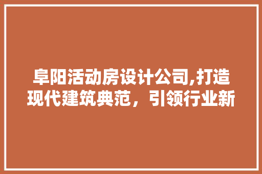 阜阳活动房设计公司,打造现代建筑典范，引领行业新潮流