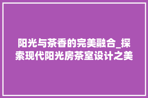 阳光与茶香的完美融合_探索现代阳光房茶室设计之美