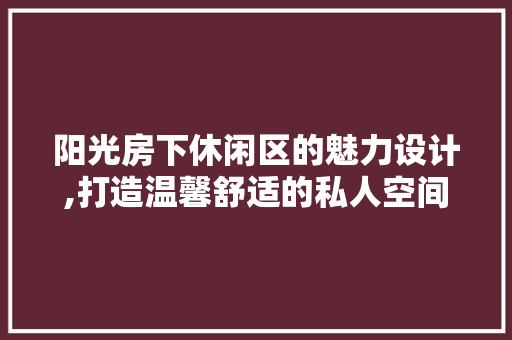 阳光房下休闲区的魅力设计,打造温馨舒适的私人空间