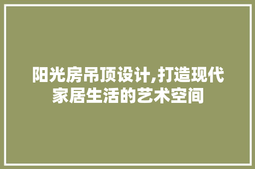 阳光房吊顶设计,打造现代家居生活的艺术空间