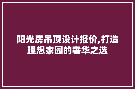 阳光房吊顶设计报价,打造理想家园的奢华之选