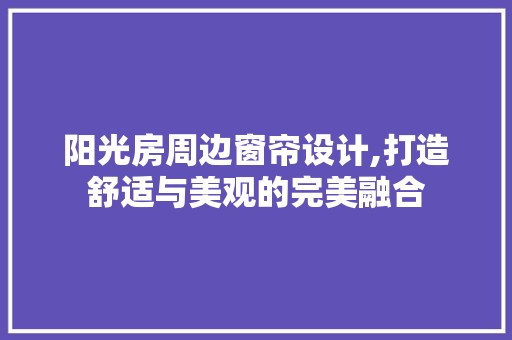 阳光房周边窗帘设计,打造舒适与美观的完美融合
