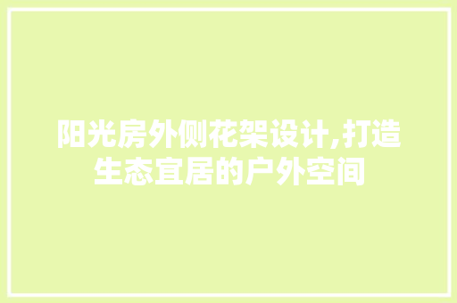 阳光房外侧花架设计,打造生态宜居的户外空间