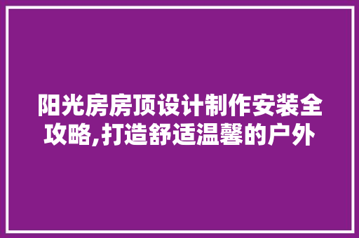 阳光房房顶设计制作安装全攻略,打造舒适温馨的户外空间