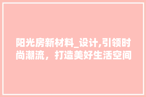阳光房新材料_设计,引领时尚潮流，打造美好生活空间