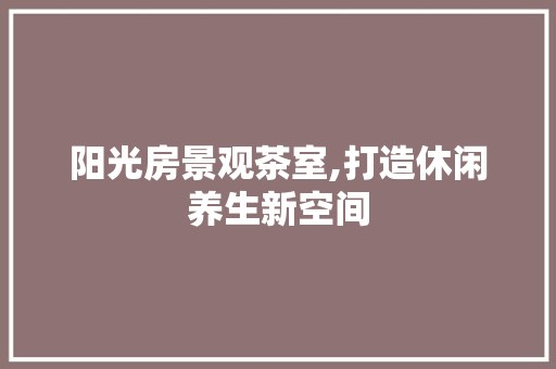 阳光房景观茶室,打造休闲养生新空间
