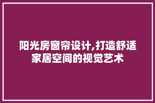 阳光房窗帘设计,打造舒适家居空间的视觉艺术