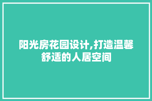 阳光房花园设计,打造温馨舒适的人居空间