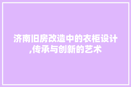 济南旧房改造中的衣柜设计,传承与创新的艺术