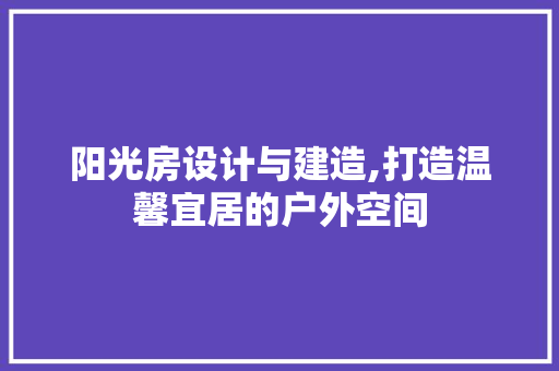 阳光房设计与建造,打造温馨宜居的户外空间