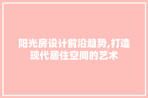 阳光房设计前沿趋势,打造现代居住空间的艺术