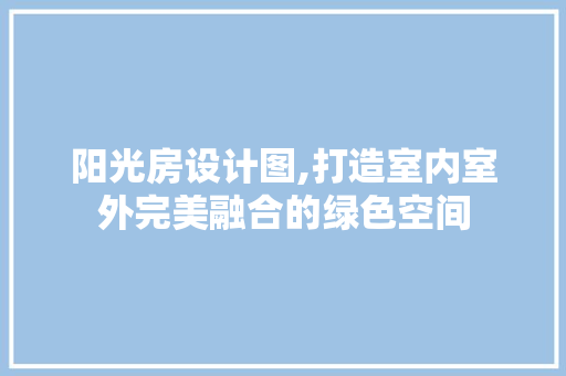 阳光房设计图,打造室内室外完美融合的绿色空间