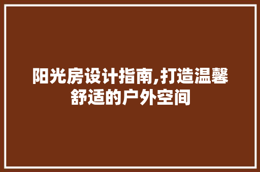 阳光房设计指南,打造温馨舒适的户外空间