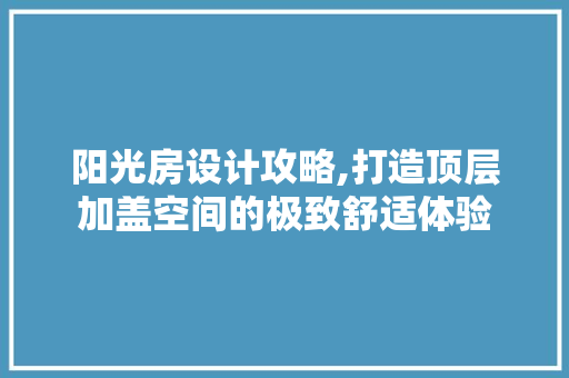 阳光房设计攻略,打造顶层加盖空间的极致舒适体验