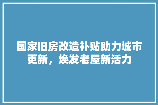 国家旧房改造补贴助力城市更新，焕发老屋新活力