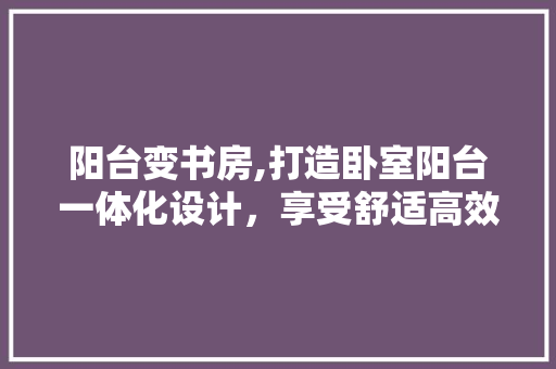 阳台变书房,打造卧室阳台一体化设计，享受舒适高效学习时光