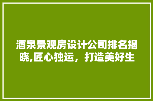酒泉景观房设计公司排名揭晓,匠心独运，打造美好生活空间