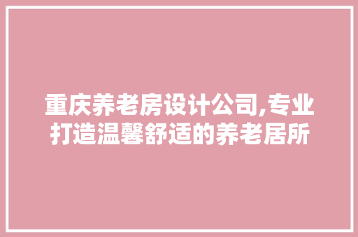 重庆养老房设计公司,专业打造温馨舒适的养老居所