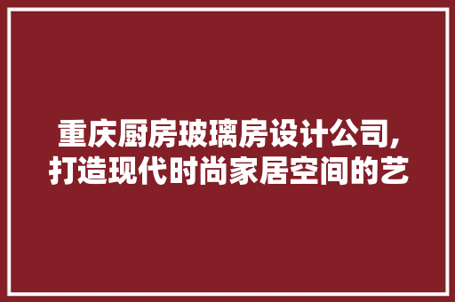 重庆厨房玻璃房设计公司,打造现代时尚家居空间的艺术方法