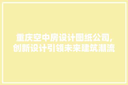 重庆空中房设计图纸公司,创新设计引领未来建筑潮流