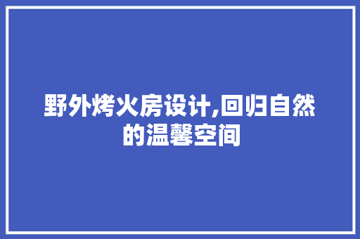 野外烤火房设计,回归自然的温馨空间