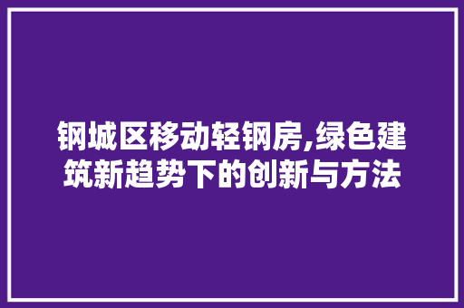 钢城区移动轻钢房,绿色建筑新趋势下的创新与方法