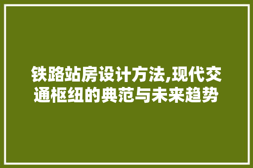 铁路站房设计方法,现代交通枢纽的典范与未来趋势