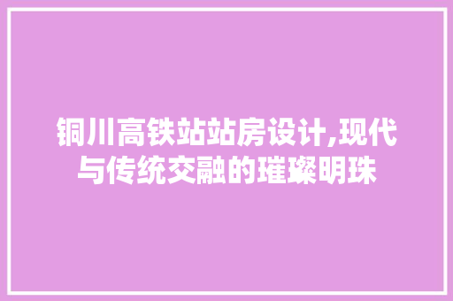 铜川高铁站站房设计,现代与传统交融的璀璨明珠