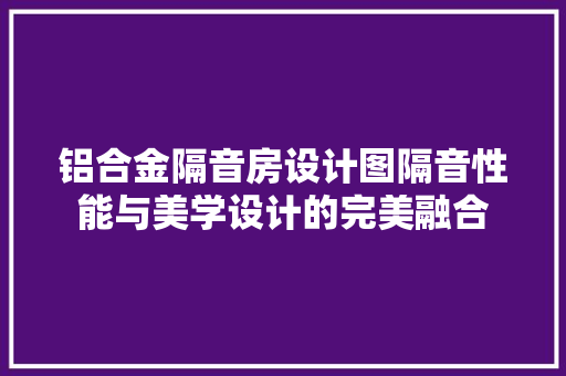 铝合金隔音房设计图隔音性能与美学设计的完美融合