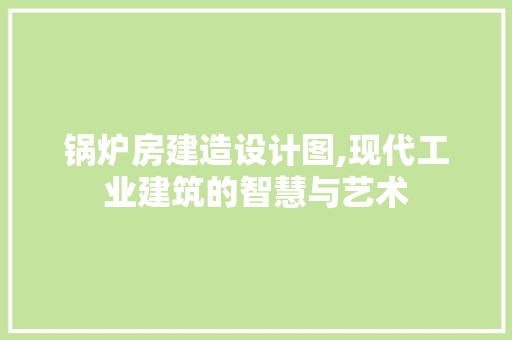 锅炉房建造设计图,现代工业建筑的智慧与艺术