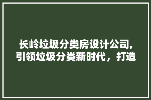 长岭垃圾分类房设计公司,引领垃圾分类新时代，打造绿色环保新标杆