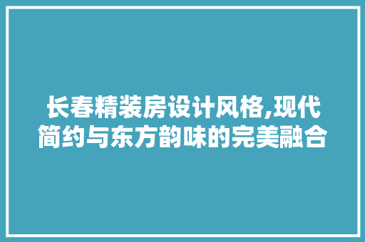 长春精装房设计风格,现代简约与东方韵味的完美融合