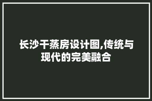 长沙干蒸房设计图,传统与现代的完美融合