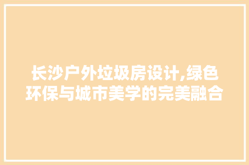 长沙户外垃圾房设计,绿色环保与城市美学的完美融合
